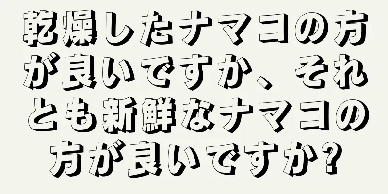 乾燥したナマコの方が良いですか、それとも新鮮なナマコの方が良いですか?