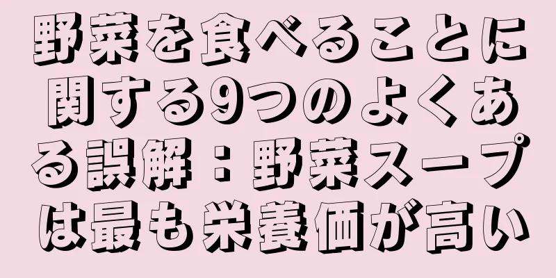 野菜を食べることに関する9つのよくある誤解：野菜スープは最も栄養価が高い