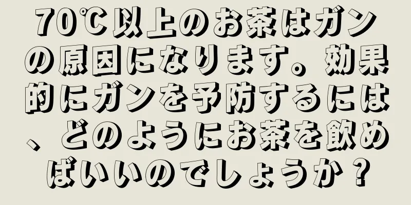 70℃以上のお茶はガンの原因になります。効果的にガンを予防するには、どのようにお茶を飲めばいいのでしょうか？