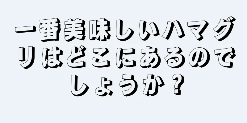 一番美味しいハマグリはどこにあるのでしょうか？