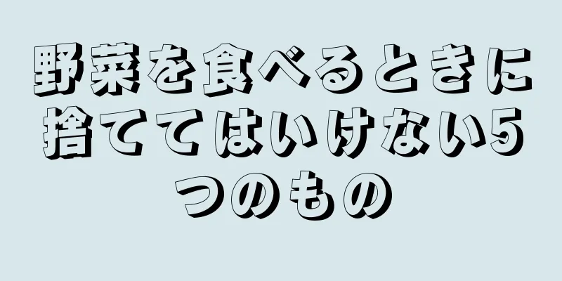 野菜を食べるときに捨ててはいけない5つのもの