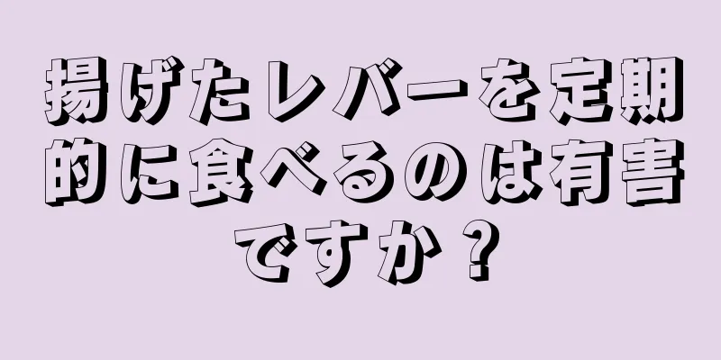 揚げたレバーを定期的に食べるのは有害ですか？