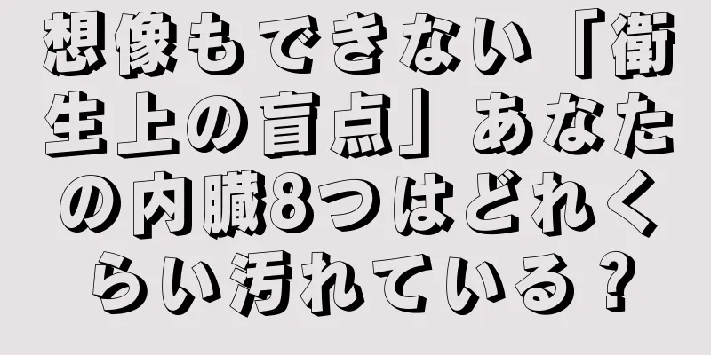 想像もできない「衛生上の盲点」あなたの内臓8つはどれくらい汚れている？