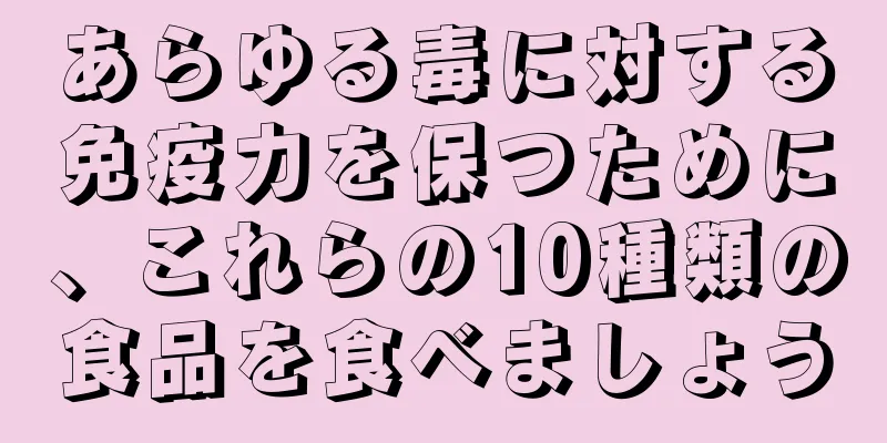 あらゆる毒に対する免疫力を保つために、これらの10種類の食品を食べましょう