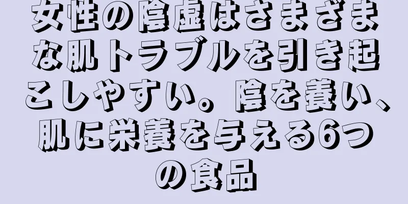 女性の陰虚はさまざまな肌トラブルを引き起こしやすい。陰を養い、肌に栄養を与える6つの食品