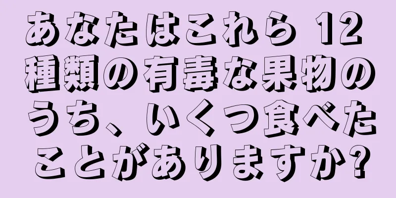 あなたはこれら 12 種類の有毒な果物のうち、いくつ食べたことがありますか?