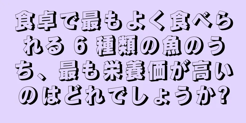 食卓で最もよく食べられる 6 種類の魚のうち、最も栄養価が高いのはどれでしょうか?