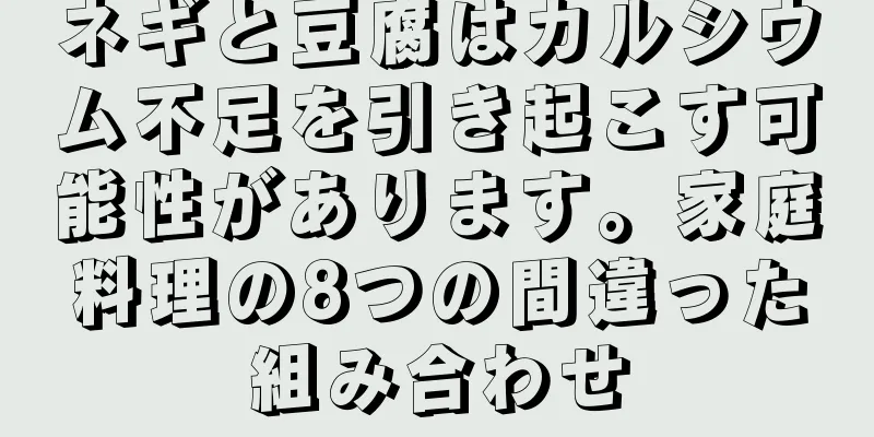 ネギと豆腐はカルシウム不足を引き起こす可能性があります。家庭料理の8つの間違った組み合わせ