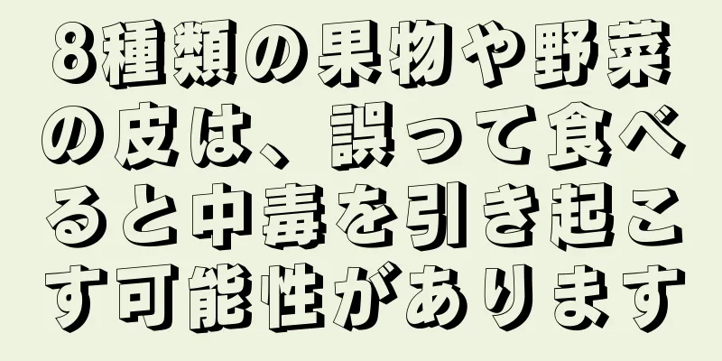 8種類の果物や野菜の皮は、誤って食べると中毒を引き起こす可能性があります