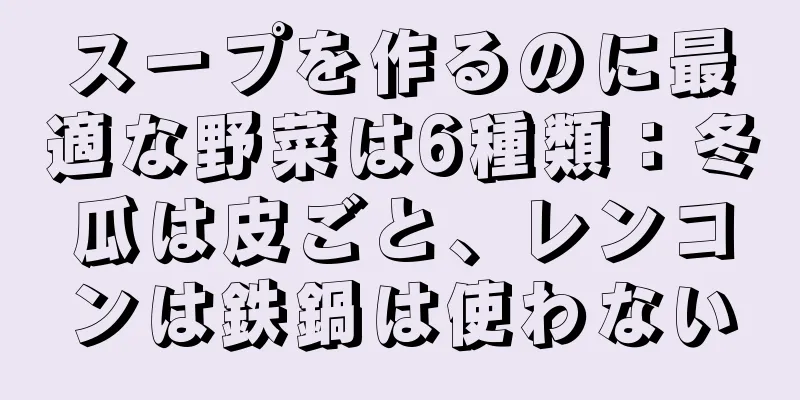 スープを作るのに最適な野菜は6種類：冬瓜は皮ごと、レンコンは鉄鍋は使わない