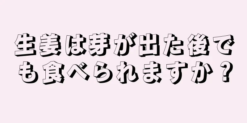 生姜は芽が出た後でも食べられますか？