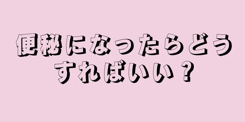 便秘になったらどうすればいい？