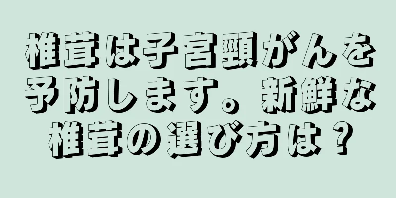 椎茸は子宮頸がんを予防します。新鮮な椎茸の選び方は？