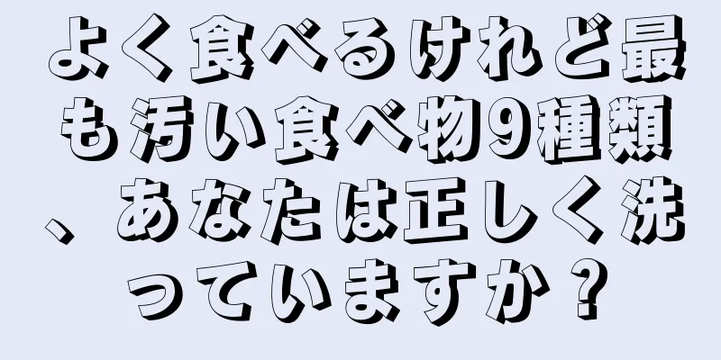 よく食べるけれど最も汚い食べ物9種類、あなたは正しく洗っていますか？