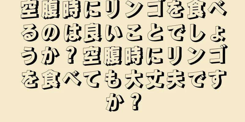 空腹時にリンゴを食べるのは良いことでしょうか？空腹時にリンゴを食べても大丈夫ですか？