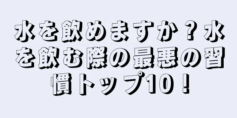 水を飲めますか？水を飲む際の最悪の習慣トップ10！