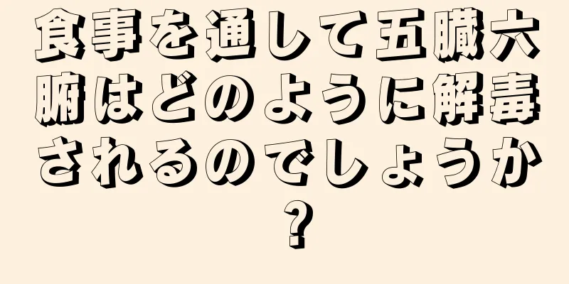 食事を通して五臓六腑はどのように解毒されるのでしょうか？