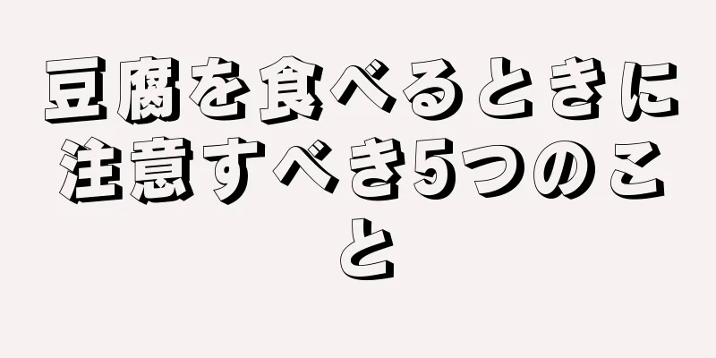 豆腐を食べるときに注意すべき5つのこと