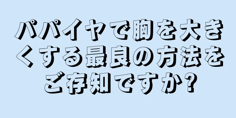 パパイヤで胸を大きくする最良の方法をご存知ですか?