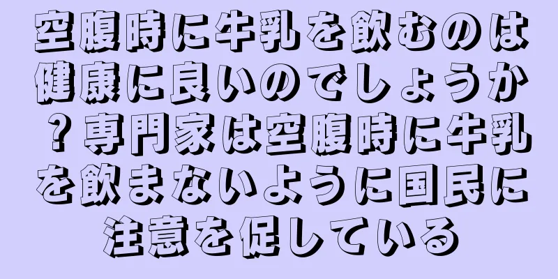 空腹時に牛乳を飲むのは健康に良いのでしょうか？専門家は空腹時に牛乳を飲まないように国民に注意を促している