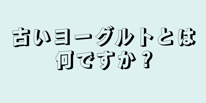 古いヨーグルトとは何ですか？