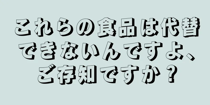 これらの食品は代替できないんですよ、ご存知ですか？