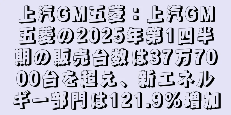 上汽GM五菱：上汽GM五菱の2025年第1四半期の販売台数は37万7000台を超え、新エネルギー部門は121.9%増加