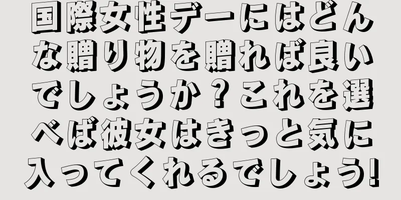 国際女性デーにはどんな贈り物を贈れば良いでしょうか？これを選べば彼女はきっと気に入ってくれるでしょう!