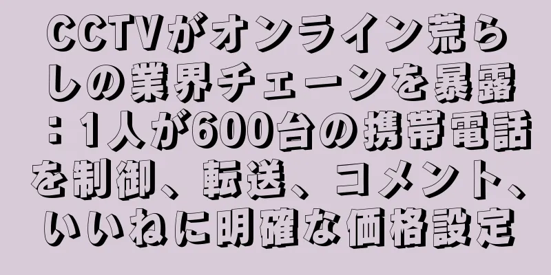 CCTVがオンライン荒らしの業界チェーンを暴露：1人が600台の携帯電話を制御、転送、コメント、いいねに明確な価格設定