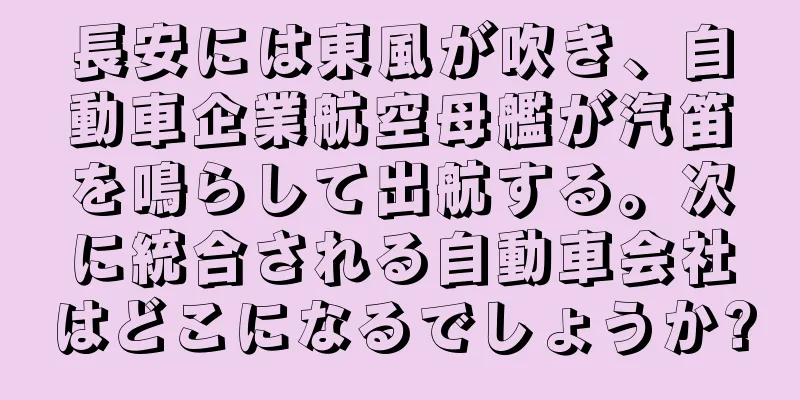 長安には東風が吹き、自動車企業航空母艦が汽笛を鳴らして出航する。次に統合される自動車会社はどこになるでしょうか?