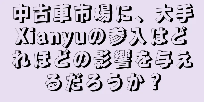 中古車市場に、大手Xianyuの参入はどれほどの影響を与えるだろうか？