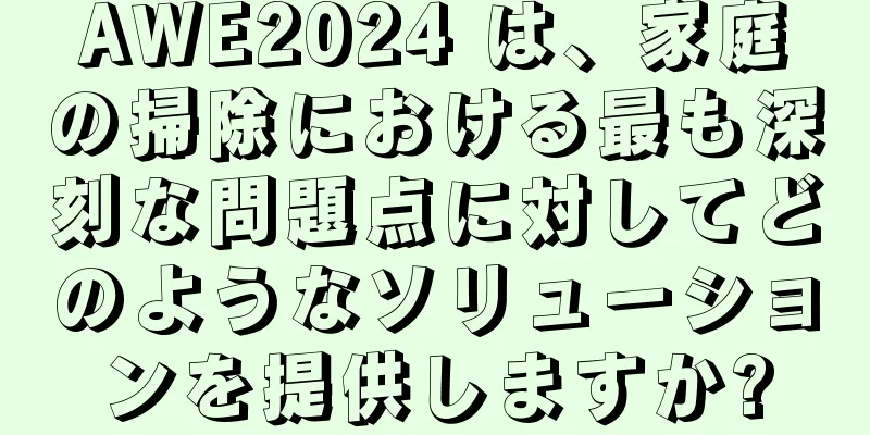 AWE2024 は、家庭の掃除における最も深刻な問題点に対してどのようなソリューションを提供しますか?