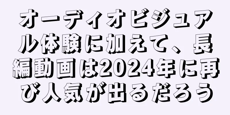 オーディオビジュアル体験に加えて、長編動画は2024年に再び人気が出るだろう