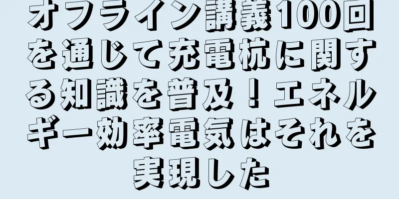 オフライン講義100回を通じて充電杭に関する知識を普及！エネルギー効率電気はそれを実現した