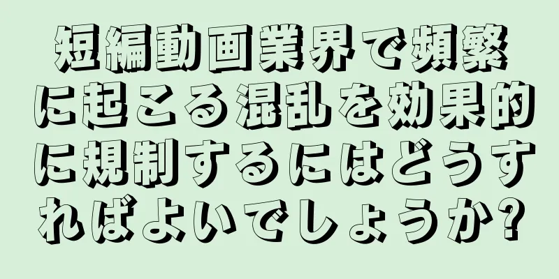 短編動画業界で頻繁に起こる混乱を効果的に規制するにはどうすればよいでしょうか?