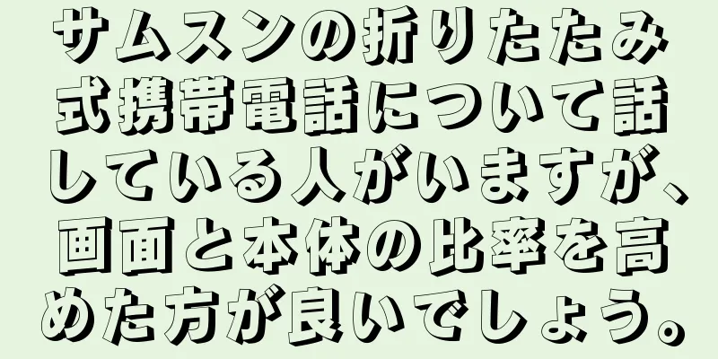 サムスンの折りたたみ式携帯電話について話している人がいますが、画面と本体の比率を高めた方が良いでしょう。