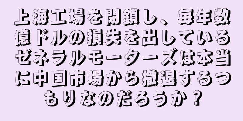 上海工場を閉鎖し、毎年数億ドルの損失を出しているゼネラルモーターズは本当に中国市場から撤退するつもりなのだろうか？