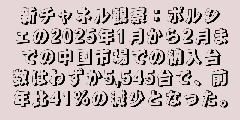 新チャネル観察：ポルシェの2025年1月から2月までの中国市場での納入台数はわずか5,545台で、前年比41％の減少となった。