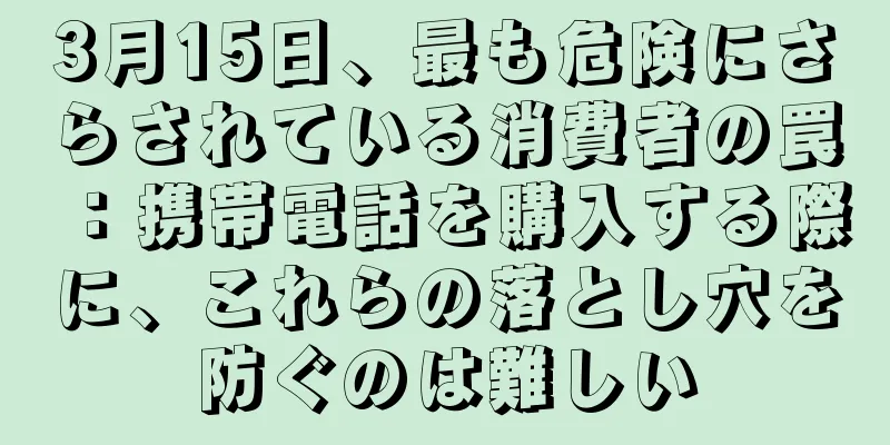 3月15日、最も危険にさらされている消費者の罠：携帯電話を購入する際に、これらの落とし穴を防ぐのは難しい