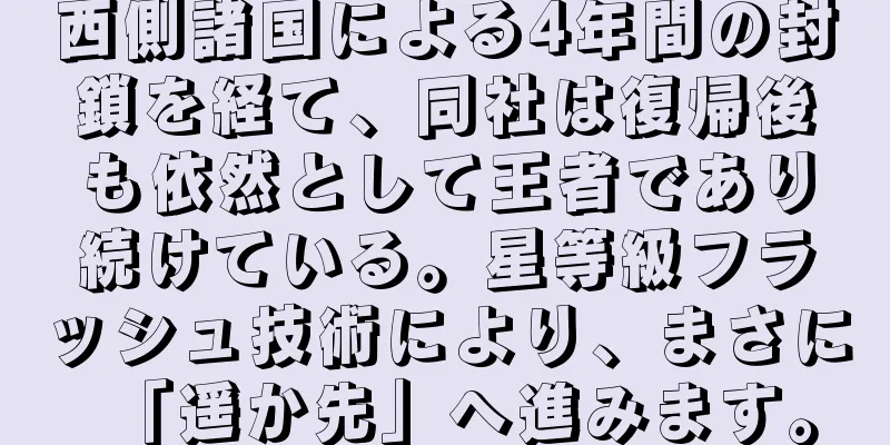 西側諸国による4年間の封鎖を経て、同社は復帰後も依然として王者であり続けている。星等級フラッシュ技術により、まさに「遥か先」へ進みます。