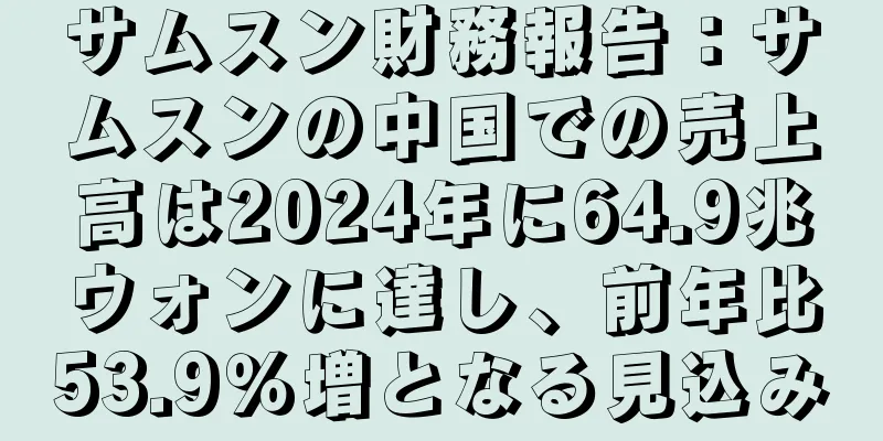 サムスン財務報告：サムスンの中国での売上高は2024年に64.9兆ウォンに達し、前年比53.9％増となる見込み