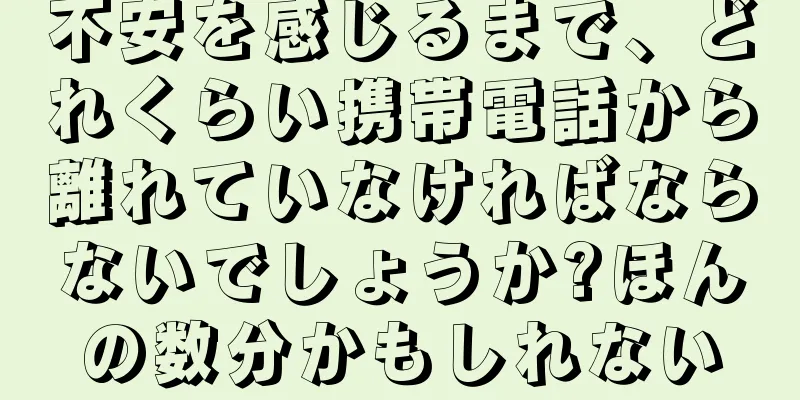不安を感じるまで、どれくらい携帯電話から離れていなければならないでしょうか?ほんの数分かもしれない