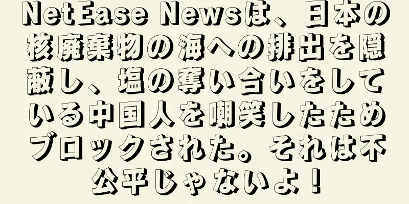 NetEase Newsは、日本の核廃棄物の海への排出を隠蔽し、塩の奪い合いをしている中国人を嘲笑したためブロックされた。それは不公平じゃないよ！