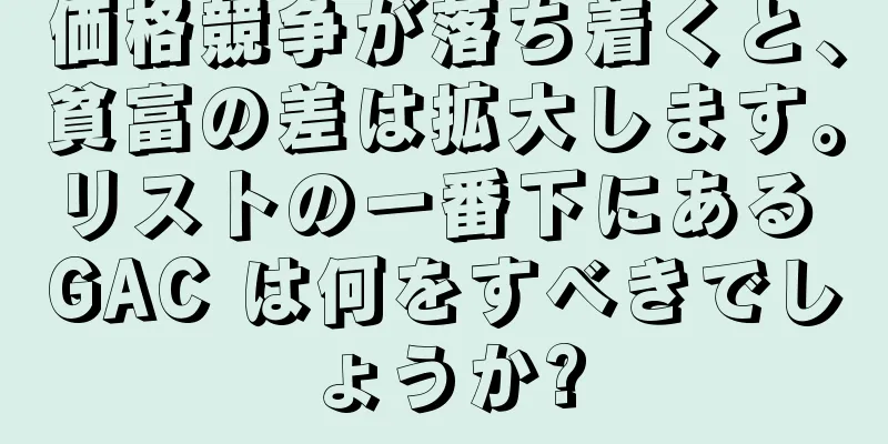 価格競争が落ち着くと、貧富の差は拡大します。リストの一番下にある GAC は何をすべきでしょうか?