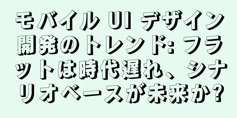 モバイル UI デザイン開発のトレンド: フラットは時代遅れ、シナリオベースが未来か?
