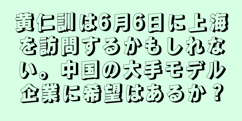 黄仁訓は6月6日に上海を訪問するかもしれない。中国の大手モデル企業に希望はあるか？