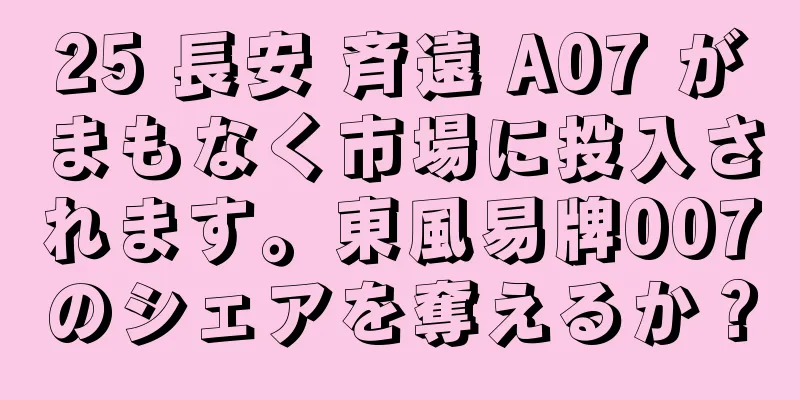 25 長安 斉遠 A07 がまもなく市場に投入されます。東風易牌007のシェアを奪えるか？