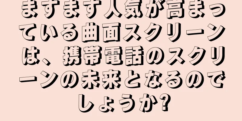 ますます人気が高まっている曲面スクリーンは、携帯電話のスクリーンの未来となるのでしょうか?