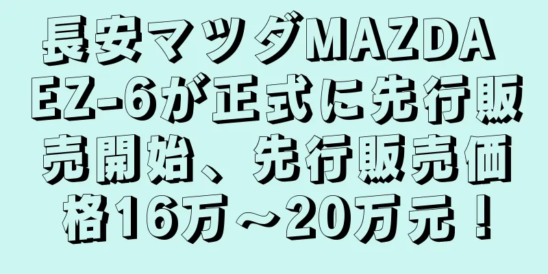 長安マツダMAZDA EZ-6が正式に先行販売開始、先行販売価格16万～20万元！