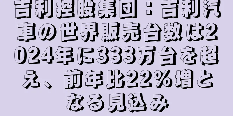 吉利控股集団：吉利汽車の世界販売台数は2024年に333万台を超え、前年比22％増となる見込み